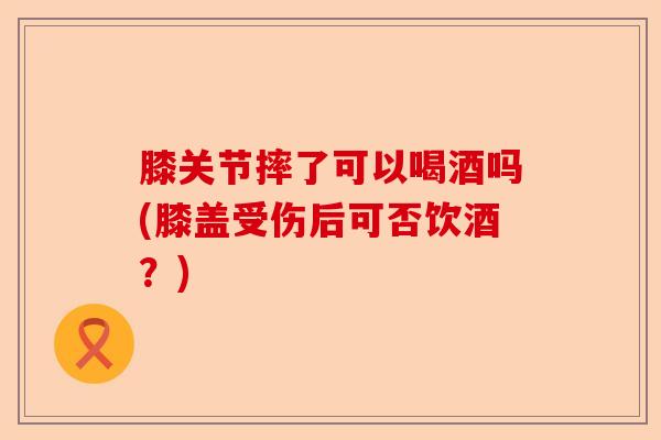 膝关节摔了可以喝酒吗(膝盖受伤后可否饮酒？)-第1张图片-关节保镖