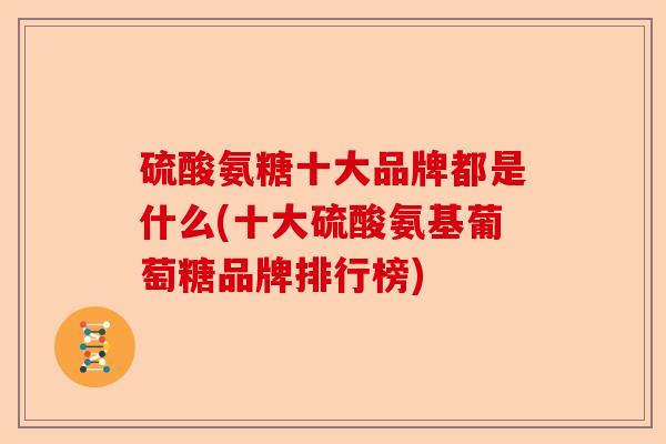 硫酸氨糖十大品牌都是什么(十大硫酸氨基葡萄糖品牌排行榜)-第1张图片-关节保镖