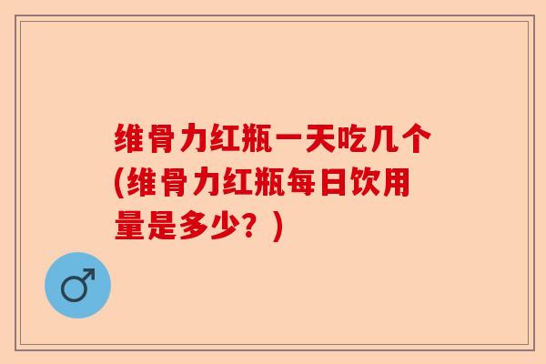 维骨力红瓶一天吃几个(维骨力红瓶每日饮用量是多少？)-第1张图片-关节保镖
