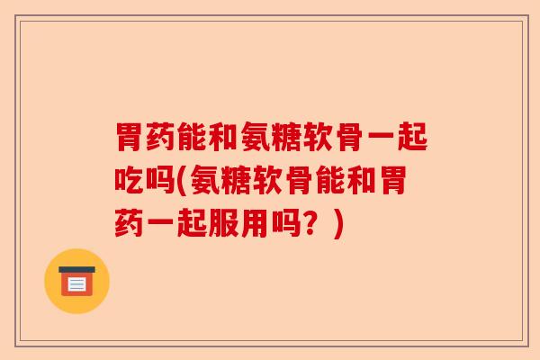 胃药能和氨糖软骨一起吃吗(氨糖软骨能和胃药一起服用吗？)-第1张图片-关节保镖