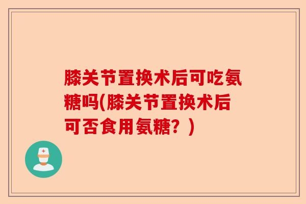 膝关节置换术后可吃氨糖吗(膝关节置换术后可否食用氨糖？)-第1张图片-关节保镖