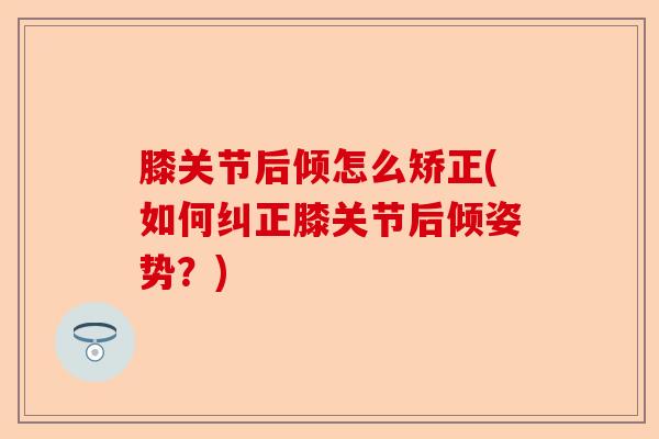 膝关节后倾怎么矫正(如何纠正膝关节后倾姿势？)-第1张图片-关节保镖