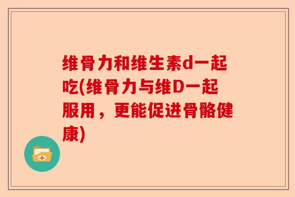 维骨力和维生素d一起吃(维骨力与维D一起服用，更能促进骨骼健康)-第1张图片-关节保镖