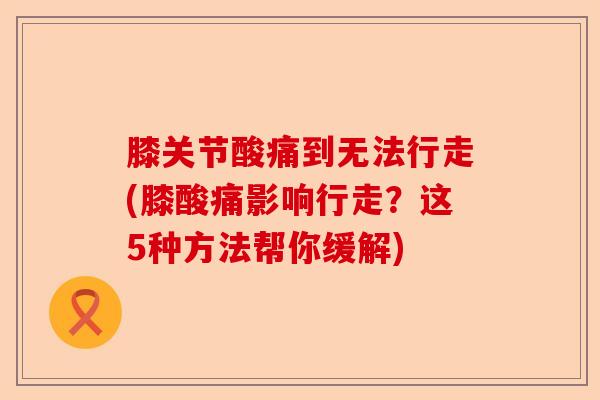 膝关节酸痛到无法行走(膝酸痛影响行走？这5种方法帮你缓解)-第1张图片-关节保镖