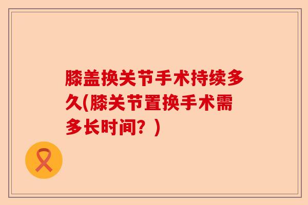 膝盖换关节手术持续多久(膝关节置换手术需多长时间？)-第1张图片-关节保镖