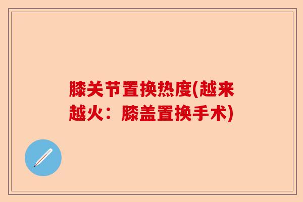 膝关节置换热度(越来越火：膝盖置换手术)-第1张图片-关节保镖