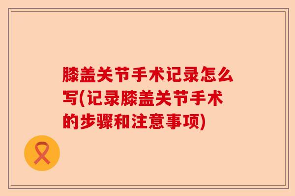 膝盖关节手术记录怎么写(记录膝盖关节手术的步骤和注意事项)-第1张图片-关节保镖