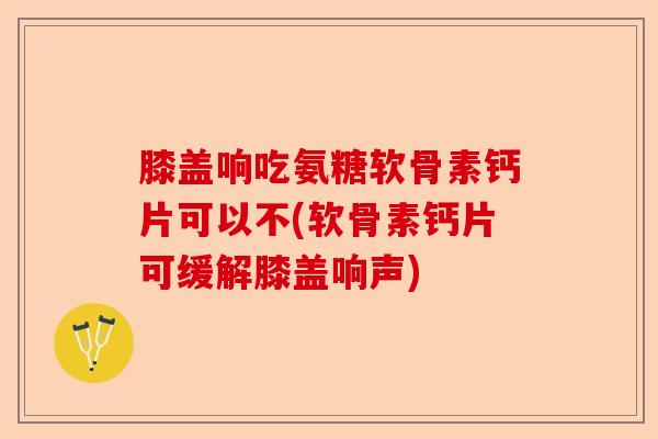 膝盖响吃氨糖软骨素钙片可以不(软骨素钙片可缓解膝盖响声)-第1张图片-关节保镖