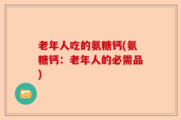 老年人吃的氨糖钙(氨糖钙：老年人的必需品)-第1张图片-关节保镖