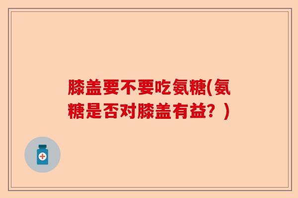 膝盖要不要吃氨糖(氨糖是否对膝盖有益？)-第1张图片-关节保镖