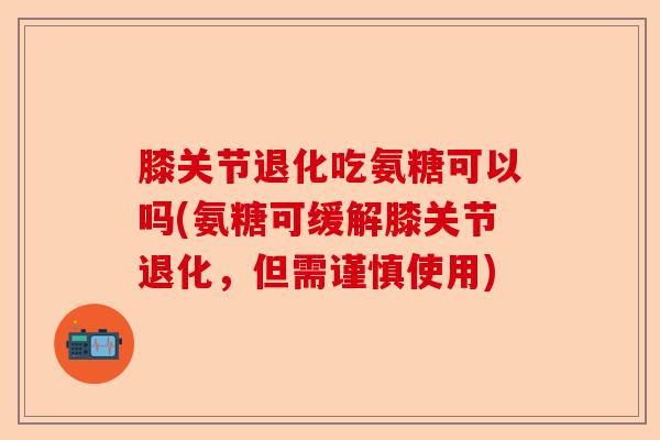 膝关节退化吃氨糖可以吗(氨糖可缓解膝关节退化，但需谨慎使用)-第1张图片-关节保镖