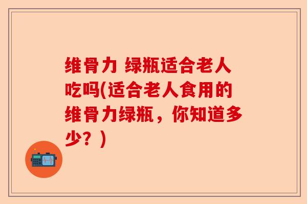 维骨力 绿瓶适合老人吃吗(适合老人食用的维骨力绿瓶，你知道多少？)-第1张图片-关节保镖