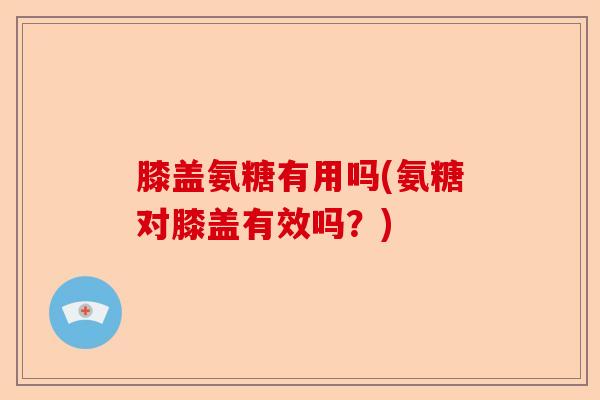 膝盖氨糖有用吗(氨糖对膝盖有效吗？)-第1张图片-关节保镖