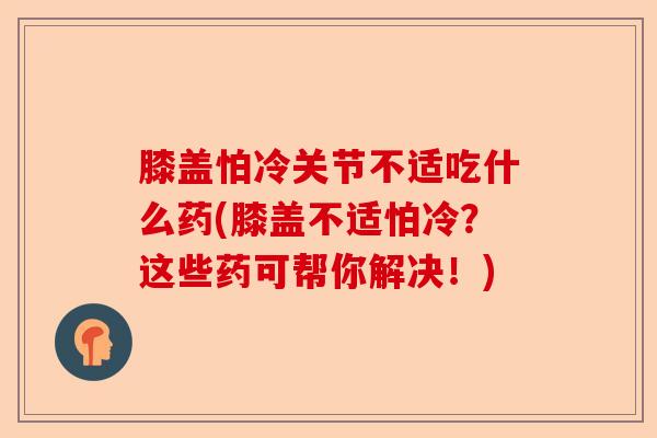 膝盖怕冷关节不适吃什么药(膝盖不适怕冷？这些药可帮你解决！)-第1张图片-关节保镖
