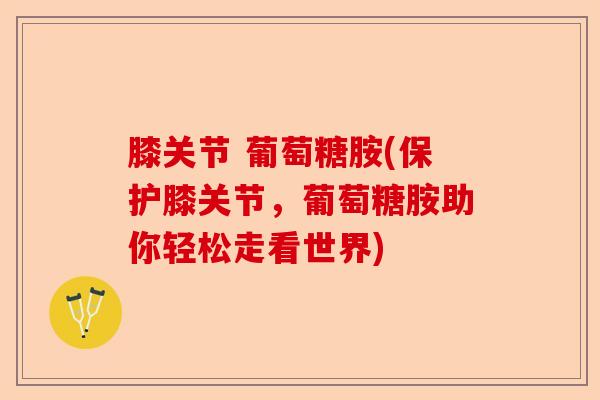 膝关节 葡萄糖胺(保护膝关节，葡萄糖胺助你轻松走看世界)-第1张图片-关节保镖