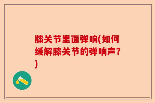 膝关节里面弹响(如何缓解膝关节的弹响声？)-第1张图片-关节保镖