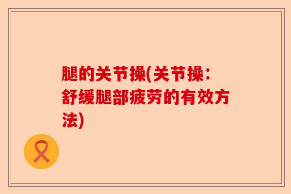 腿的关节操(关节操：舒缓腿部疲劳的有效方法)-第1张图片-关节保镖