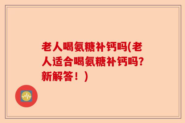 老人喝氨糖补钙吗(老人适合喝氨糖补钙吗？新解答！)-第1张图片-关节保镖