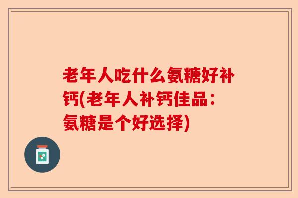 老年人吃什么氨糖好补钙(老年人补钙佳品：氨糖是个好选择)-第1张图片-关节保镖