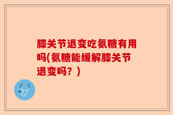 膝关节退变吃氨糖有用吗(氨糖能缓解膝关节退变吗？)-第1张图片-关节保镖