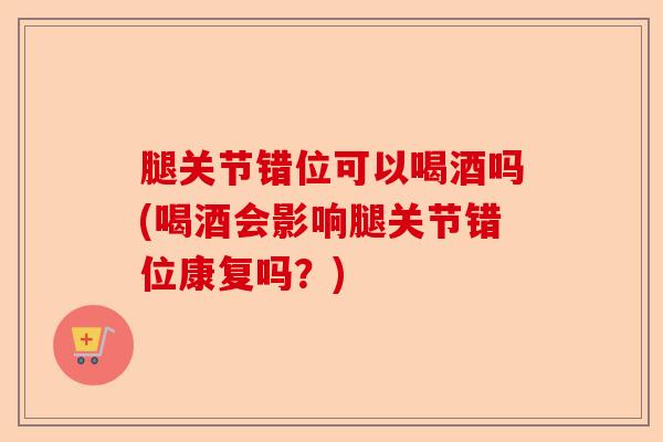 腿关节错位可以喝酒吗(喝酒会影响腿关节错位康复吗？)-第1张图片-关节保镖