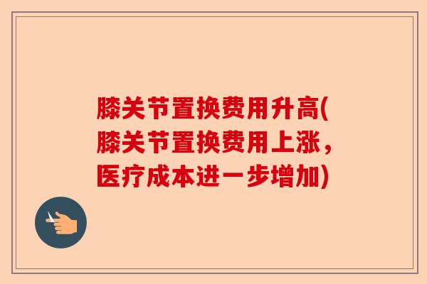膝关节置换费用升高(膝关节置换费用上涨，医疗成本进一步增加)-第1张图片-关节保镖