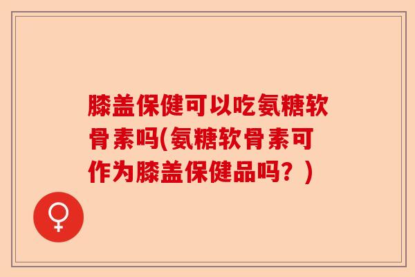 膝盖保健可以吃氨糖软骨素吗(氨糖软骨素可作为膝盖保健品吗？)-第1张图片-关节保镖