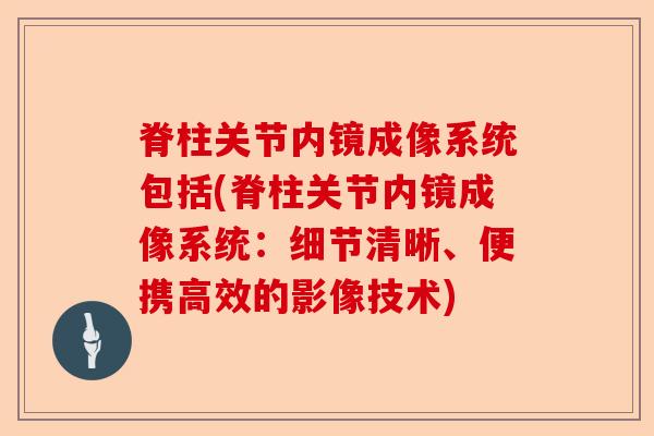 脊柱关节内镜成像系统包括(脊柱关节内镜成像系统：细节清晰、便携高效的影像技术)-第1张图片-关节保镖