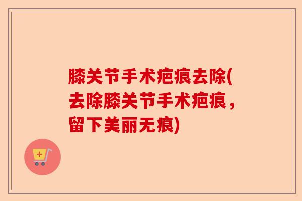 膝关节手术疤痕去除(去除膝关节手术疤痕，留下美丽无痕)-第1张图片-关节保镖