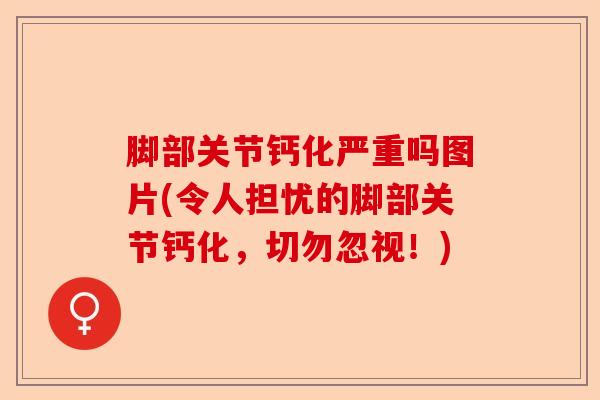 脚部关节钙化严重吗图片(令人担忧的脚部关节钙化，切勿忽视！)-第1张图片-关节保镖