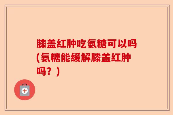 膝盖红肿吃氨糖可以吗(氨糖能缓解膝盖红肿吗？)-第1张图片-关节保镖