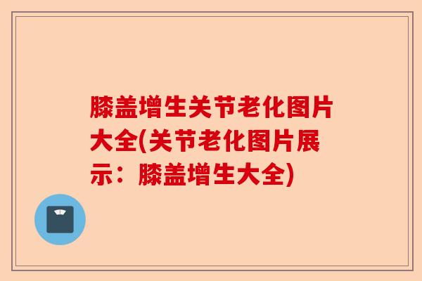 膝盖增生关节老化图片大全(关节老化图片展示：膝盖增生大全)-第1张图片-关节保镖