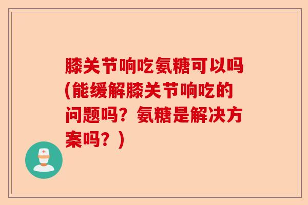 膝关节响吃氨糖可以吗(能缓解膝关节响吃的问题吗？氨糖是解决方案吗？)-第1张图片-关节保镖