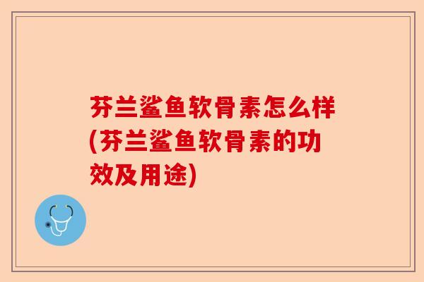 芬兰鲨鱼软骨素怎么样(芬兰鲨鱼软骨素的功效及用途)-第1张图片-关节保镖
