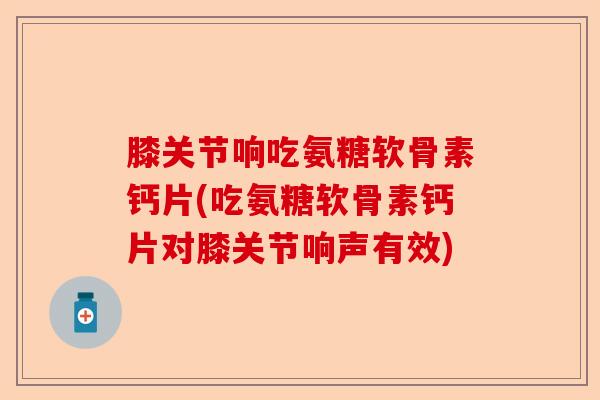 膝关节响吃氨糖软骨素钙片(吃氨糖软骨素钙片对膝关节响声有效)-第1张图片-关节保镖