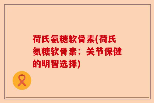 荷氏氨糖软骨素(荷氏氨糖软骨素：关节保健的明智选择)-第1张图片-关节保镖