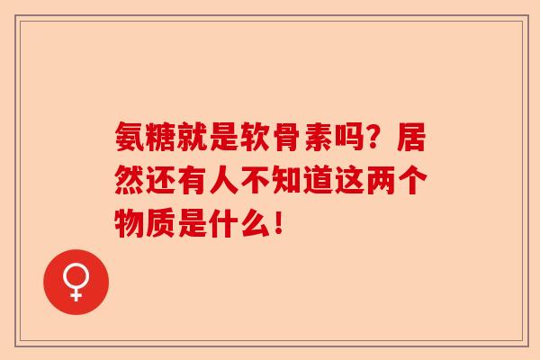 氨糖就是软骨素吗？居然还有人不知道这两个物质是什么！-第1张图片-关节保镖