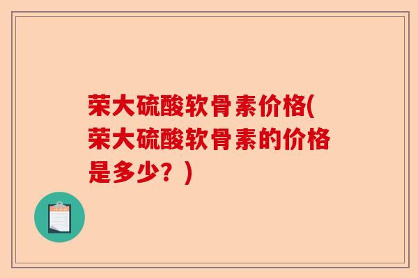 荣大硫酸软骨素价格(荣大硫酸软骨素的价格是多少？)-第1张图片-关节保镖