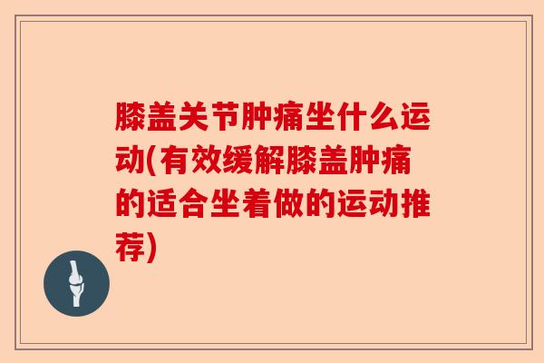 膝盖关节肿痛坐什么运动(有效缓解膝盖肿痛的适合坐着做的运动推荐)-第1张图片-关节保镖