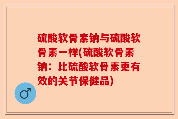 硫酸软骨素钠与硫酸软骨素一样(硫酸软骨素钠：比硫酸软骨素更有效的关节保健品)-第1张图片-关节保镖