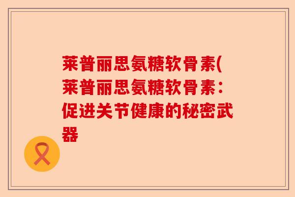 莱普丽思氨糖软骨素(莱普丽思氨糖软骨素：促进关节健康的秘密武器-第1张图片-关节保镖