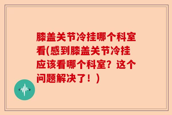 膝盖关节冷挂哪个科室看(感到膝盖关节冷挂应该看哪个科室？这个问题解决了！)-第1张图片-关节保镖