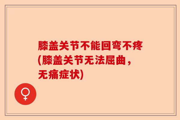 膝盖关节不能回弯不疼(膝盖关节无法屈曲，无痛症状)-第1张图片-关节保镖
