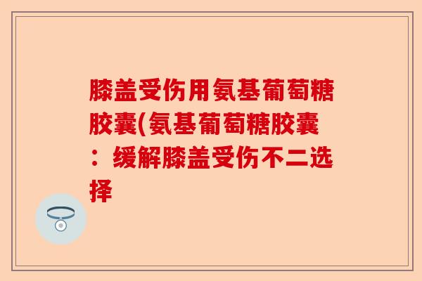膝盖受伤用氨基葡萄糖胶囊(氨基葡萄糖胶囊：缓解膝盖受伤不二选择-第1张图片-关节保镖