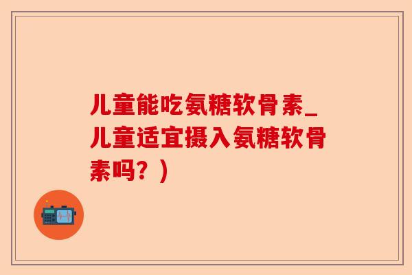 儿童能吃氨糖软骨素_儿童适宜摄入氨糖软骨素吗？)-第1张图片-关节保镖
