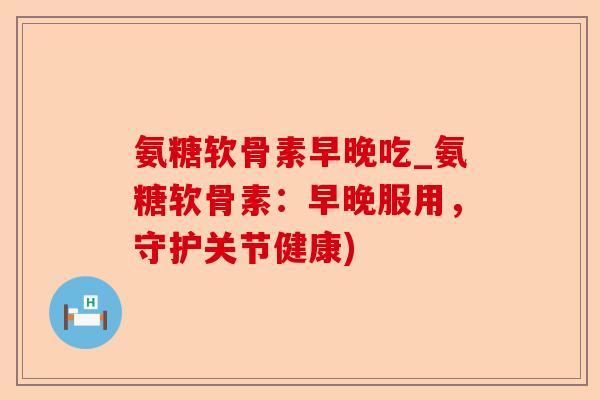 氨糖软骨素早晚吃_氨糖软骨素：早晚服用，守护关节健康)-第1张图片-关节保镖