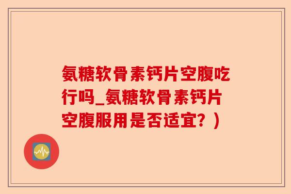 氨糖软骨素钙片空腹吃行吗_氨糖软骨素钙片空腹服用是否适宜？)-第1张图片-关节保镖