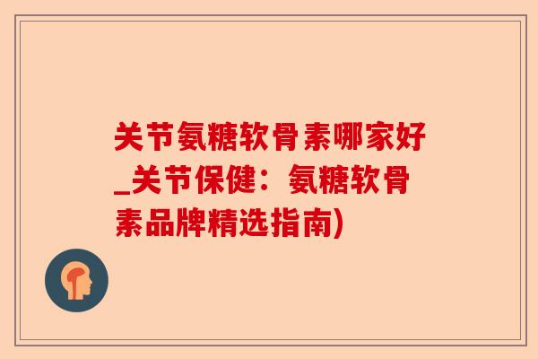 关节氨糖软骨素哪家好_关节保健：氨糖软骨素品牌精选指南)-第1张图片-关节保镖