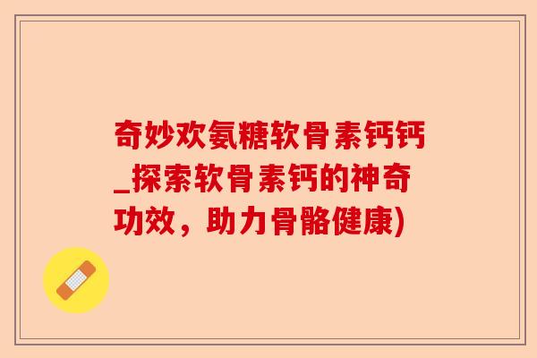 奇妙欢氨糖软骨素钙钙_探索软骨素钙的神奇功效，助力骨骼健康)-第1张图片-关节保镖