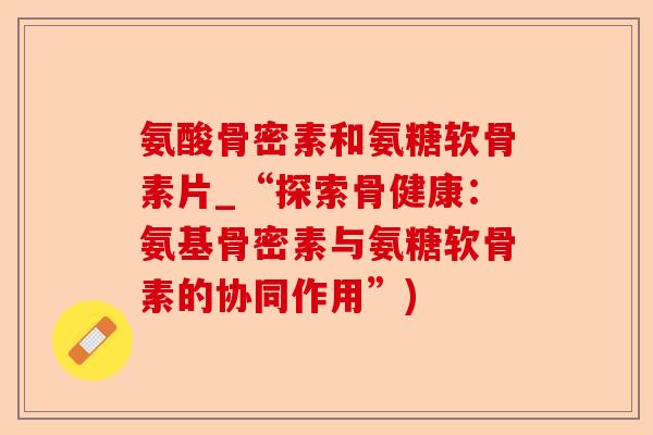 氨酸骨密素和氨糖软骨素片_“探索骨健康：氨基骨密素与氨糖软骨素的协同作用”)-第1张图片-关节保镖